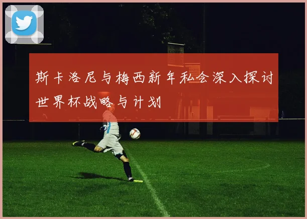 斯卡洛尼与梅西新年私会深入探讨世界杯战略与计划