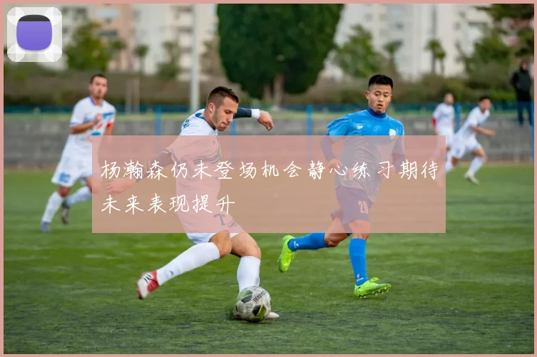 杨瀚森仍未登场机会静心练习期待未来表现提升