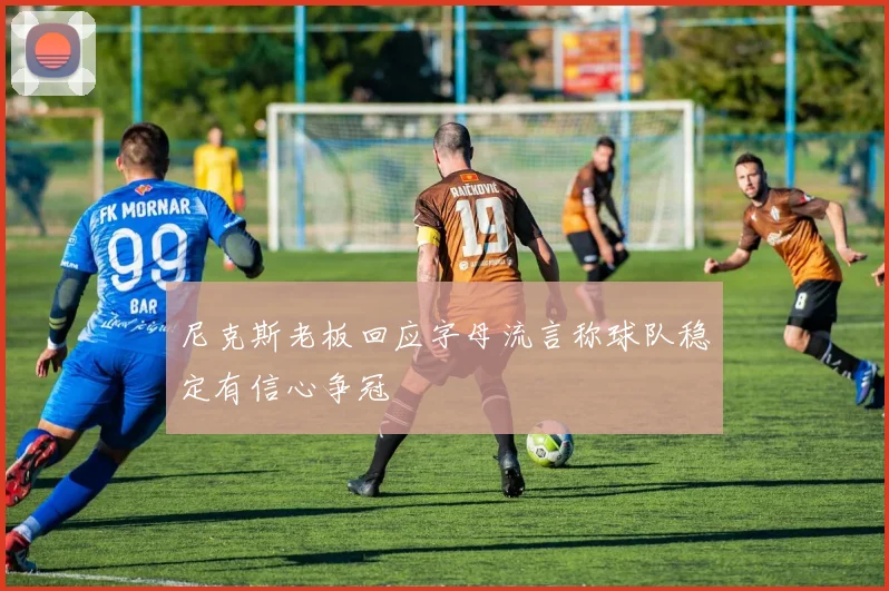 尼克斯老板回应字母流言称球队稳定有信心争冠