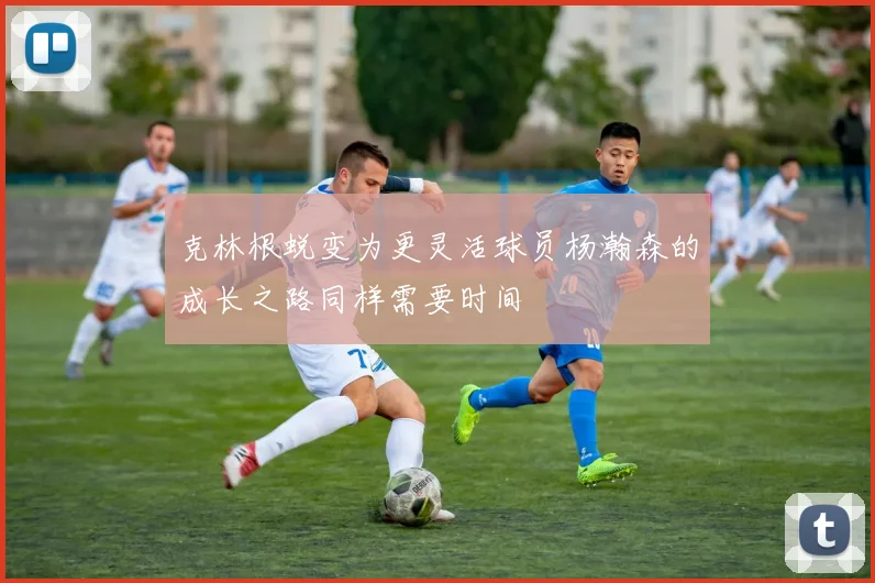 克林根蜕变为更灵活球员杨瀚森的成长之路同样需要时间