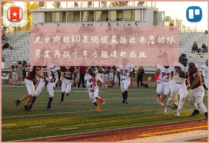 皮尔斯称KD是现役最接近老詹的球员需再战十年方能追赶成就