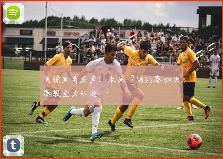 莫德里奇发声：未来12场比赛如决赛般全力以赴