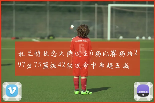 杜兰特状态火热过去6场比赛场均297分75篮板42助攻命中率超五成