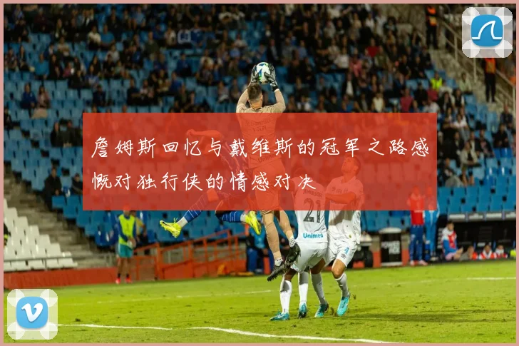 詹姆斯回忆与戴维斯的冠军之路感慨对独行侠的情感对决