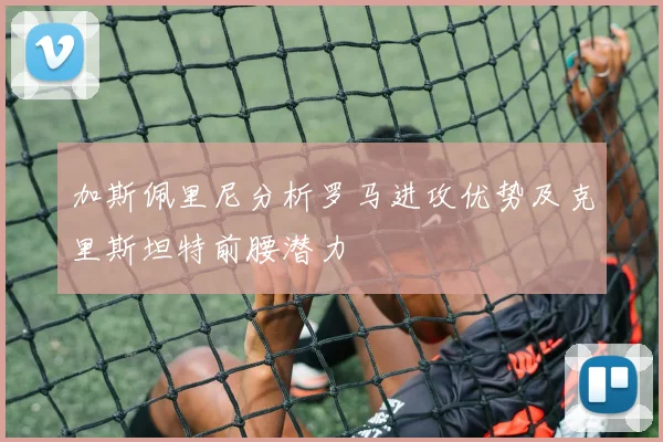 加斯佩里尼分析罗马进攻优势及克里斯坦特前腰潜力