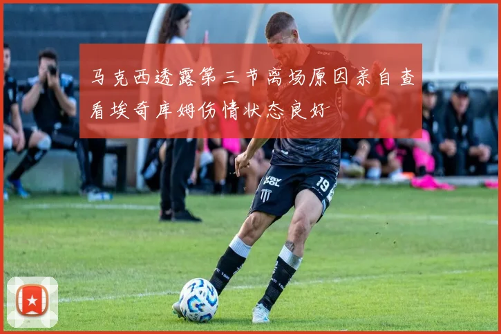 马克西透露第三节离场原因亲自查看埃奇库姆伤情状态良好