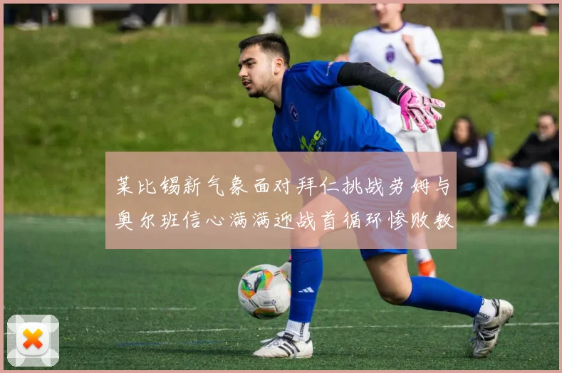 莱比锡新气象面对拜仁挑战劳姆与奥尔班信心满满迎战首循环惨败教训