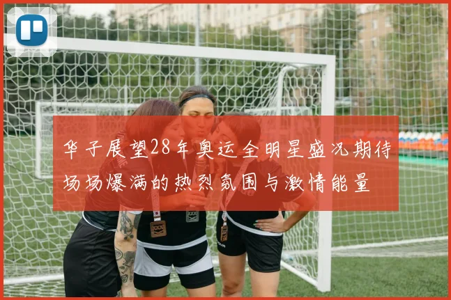 华子展望28年奥运全明星盛况期待场场爆满的热烈氛围与激情能量