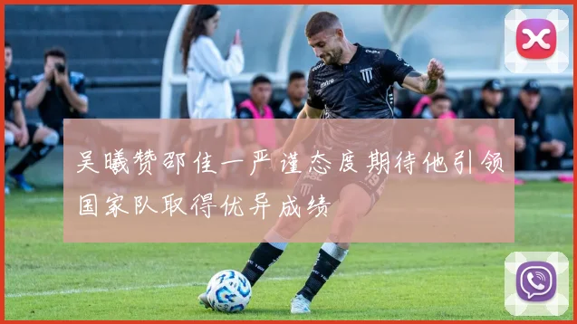 吴曦赞邵佳一严谨态度期待他引领国家队取得优异成绩