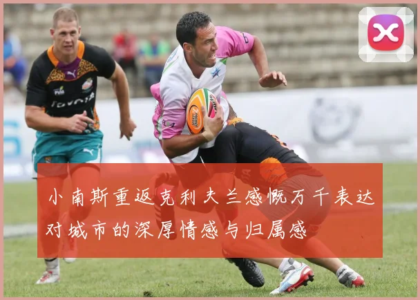 小南斯重返克利夫兰感慨万千表达对城市的深厚情感与归属感