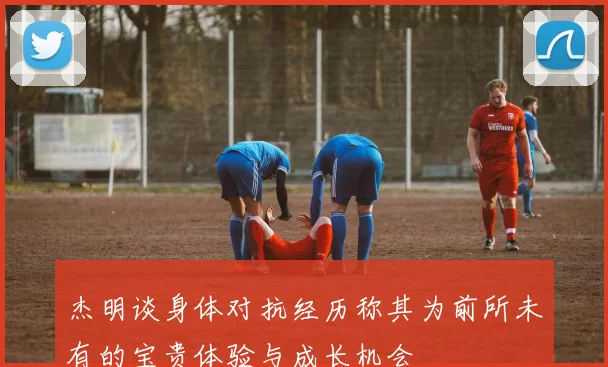 杰明谈身体对抗经历称其为前所未有的宝贵体验与成长机会