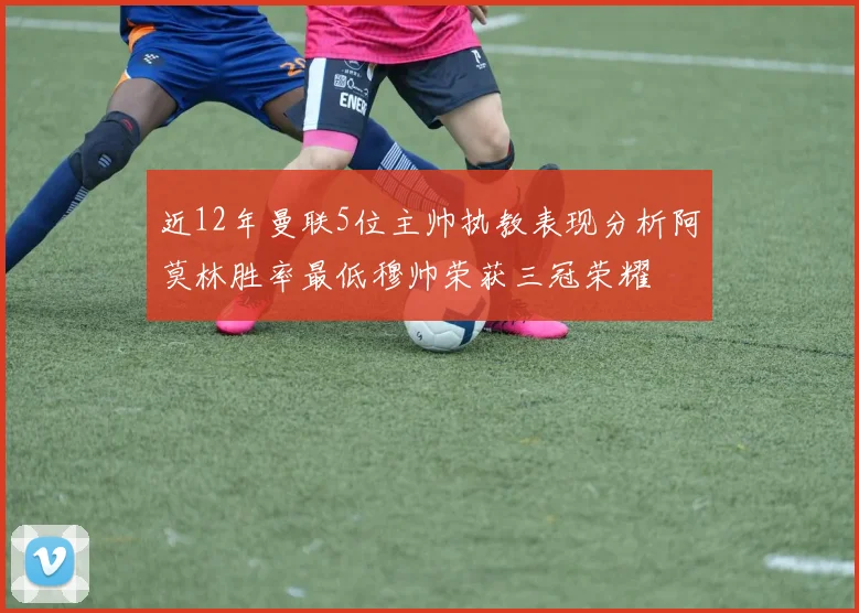 近12年曼联5位主帅执教表现分析阿莫林胜率最低穆帅荣获三冠荣耀