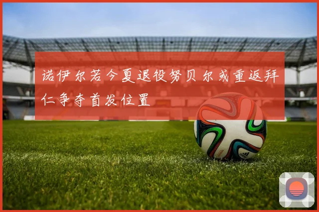 诺伊尔若今夏退役努贝尔或重返拜仁争夺首发位置
