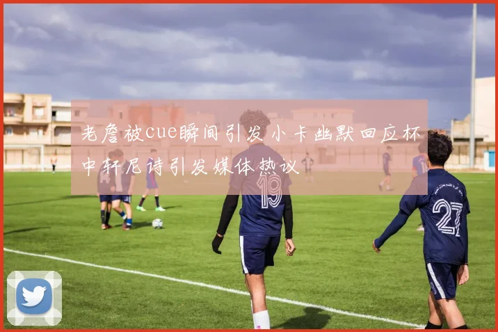 老詹被cue瞬间引发小卡幽默回应杯中轩尼诗引发媒体热议