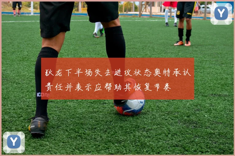 狄龙下半场失去进攻状态奥特承认责任并表示应帮助其恢复节奏