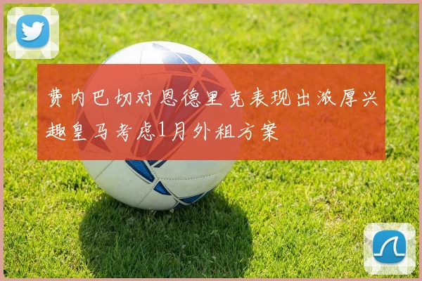 费内巴切对恩德里克表现出浓厚兴趣皇马考虑1月外租方案
