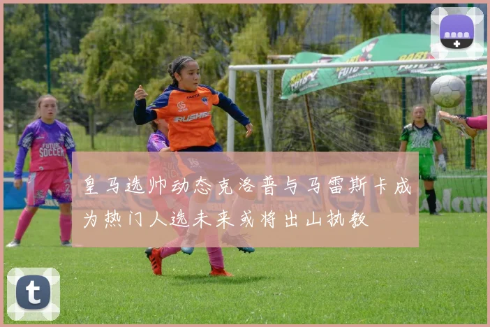 皇马选帅动态克洛普与马雷斯卡成为热门人选未来或将出山执教