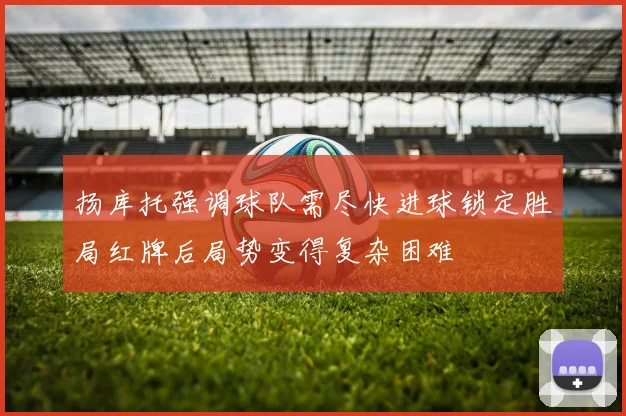 扬库托强调球队需尽快进球锁定胜局红牌后局势变得复杂困难