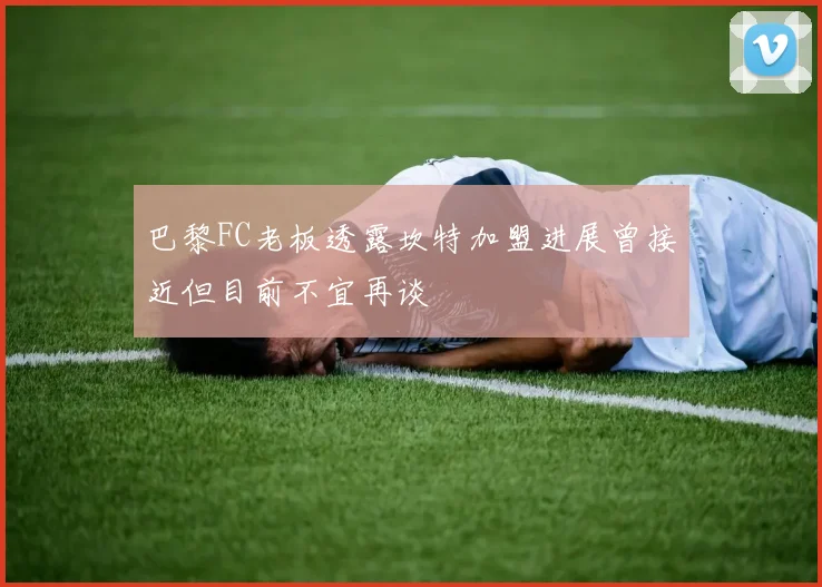 巴黎FC老板透露坎特加盟进展曾接近但目前不宜再谈