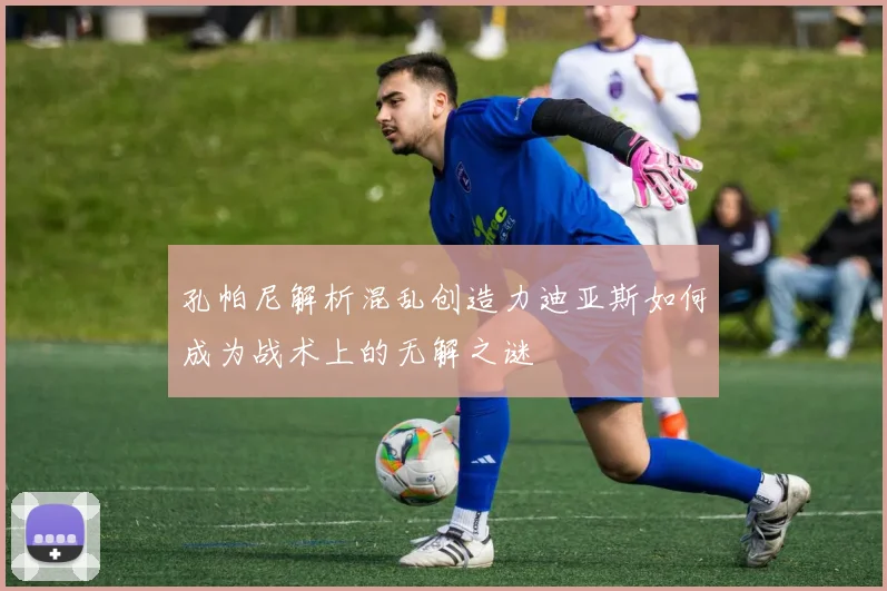 孔帕尼解析混乱创造力迪亚斯如何成为战术上的无解之谜