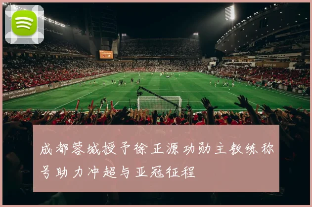 成都蓉城授予徐正源功勋主教练称号助力冲超与亚冠征程