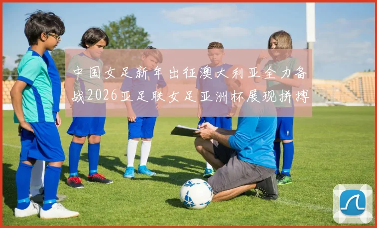 中国女足新年出征澳大利亚全力备战2026亚足联女足亚洲杯展现拼搏精神