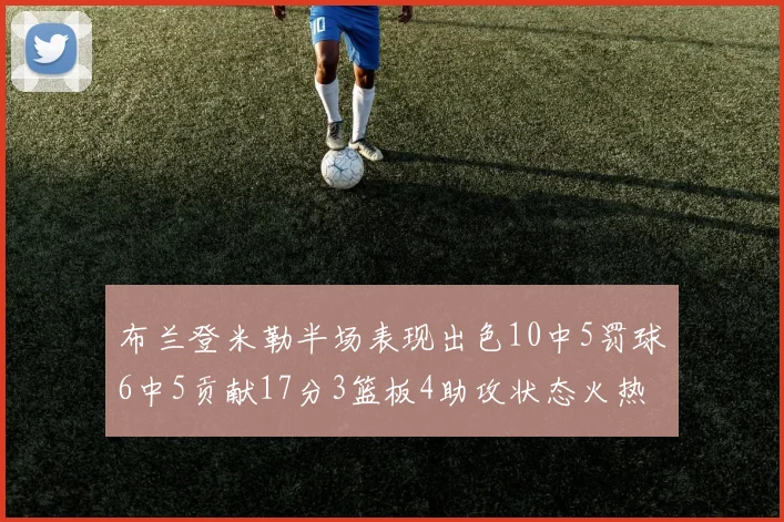 布兰登米勒半场表现出色10中5罚球6中5贡献17分3篮板4助攻状态火热