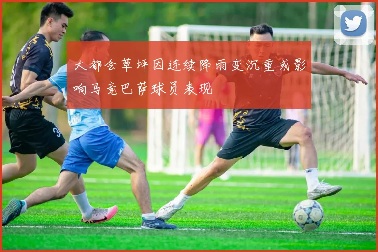 大都会草坪因连续降雨变沉重或影响马竞巴萨球员表现