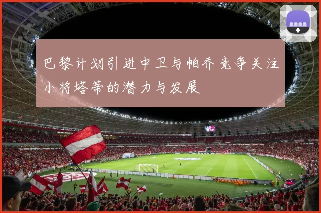 巴黎计划引进中卫与帕乔竞争关注小将塔蒂的潜力与发展