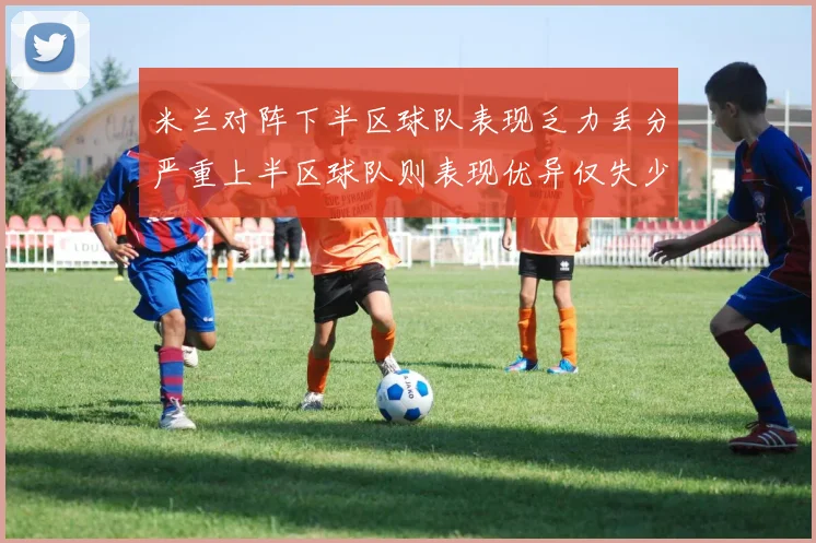 米兰对阵下半区球队表现乏力丢分严重上半区球队则表现优异仅失少量分数