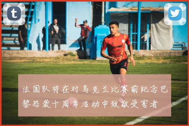 法国队将在对乌克兰比赛前纪念巴黎恐袭十周年活动中致敬受害者