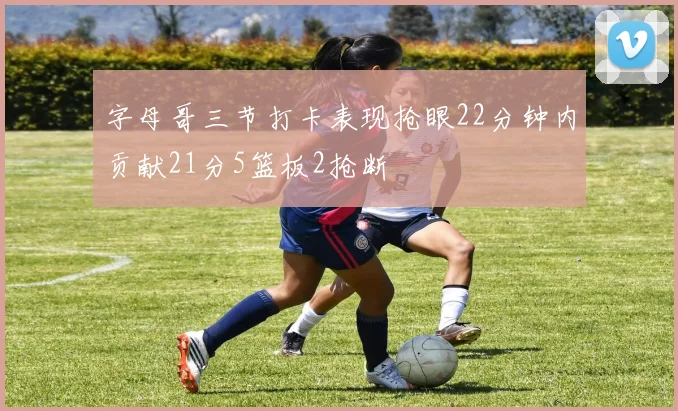 字母哥三节打卡表现抢眼22分钟内贡献21分5篮板2抢断