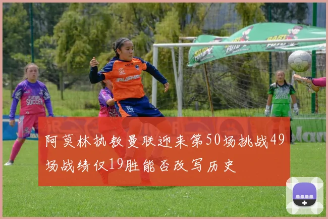 阿莫林执教曼联迎来第50场挑战49场战绩仅19胜能否改写历史