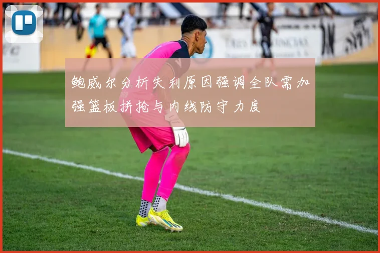 鲍威尔分析失利原因强调全队需加强篮板拼抢与内线防守力度