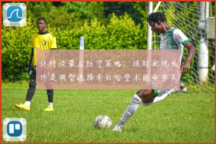 怀特谈最后防守策略：适时犯规或许是明智选择幸好哈登未能命中关键投篮