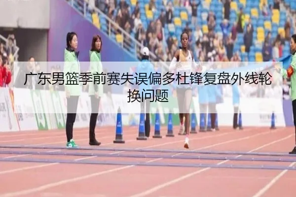 广东男篮季前赛失误偏多杜锋复盘外线轮换问题（CSLBuyBalls）